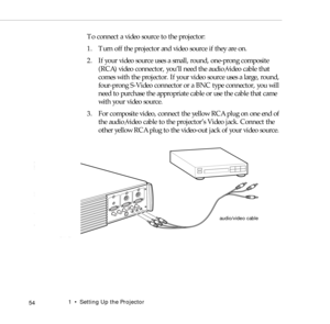 Page 621    Setting Up the Projector
 54
To connect a video source to the projector:
1. Turn off the projector and video source if they are on.
2. If your video source uses a small, round, one-prong composite 
(RCA) video connector, you’ll need the audio/video cable that 
comes with the projector. If your video source uses a large, round, 
four-prong S-Video connector or a BNC type connector, you will 
need to purchase the appropriate cable or use the cable that came 
with your video source.
3. For composite...