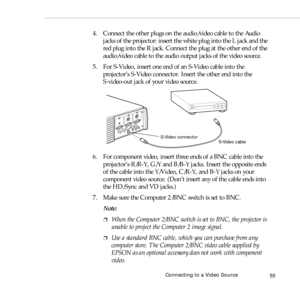 Page 63Connecting to a Video Source
55
4. Connect the other plugs on the audio/video cable to the Audio 
jacks of the projector: insert the white plug into the L jack and the 
red plug into the R jack. Connect the plug at the other end of the 
audio/video cable to the audio output jacks of the video source. 
5. For S-Video, insert one end of an S-Video cable into the 
projector’s S-Video connector. Insert the other end into the 
S-video-out jack of your video source.
6. For component video, insert three ends of...