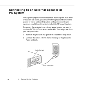 Page 641    Setting Up the Projector
 56
Connecting to an External Speaker or 
PA System 
  
Although the projector’s internal speakers are enough for most small- 
or medium-size rooms, you can connect the projector to an external 
speaker or public address (PA) system for large rooms or to gain 
maximum benefit from the projector’s built-in 3D sound function.
To connect the projector to an external sound system, you need to 
obtain an RCA-to-3.5 mm stereo audio cable. You can get one from 
your computer...