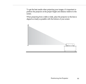 Page 71Positioning the Projector
63
To get the best results when projecting your images, it’s important to 
position the projector at the proper height and distance relative to the 
screen.
When projecting from a table or desk, place the projector so the lens is 
aligned as closely as possible with the bottom of your screen: 