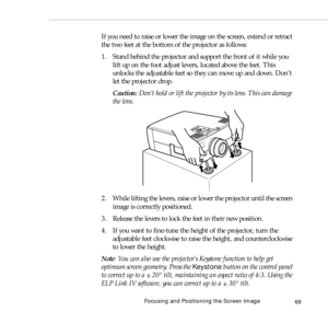 Page 77Focusing and Positioning the Screen Image
69
If you need to raise or lower the image on the screen, extend or retract 
the two feet at the bottom of the projector as follows:
1. Stand behind the projector and support the front of it while you 
lift up on the foot adjust levers, located above the feet. This 
unlocks the adjustable feet so they can move up and down. Don’t 
let the projector drop.
Caution: Don’t hold or lift the projector by its lens. This can damage 
the lens.
2. While lifting the levers,...