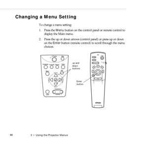 Page 943    Using the Projector Menus             86
Changing a Menu Setting
To change a menu setting: 
1. Press the Menu button on the control panel or remote control to 
display the Main menu. 
2. Press the up or down arrows (control panel) or press up or down 
on the Enter button (remote control) to scroll through the menu 
choices. 
Power
Freeze
A/V Mute
E-ZoomR/C ON
OFF
3
15
24
Enter
Esc
Power
Video Computer
A/Vmute
Resize
Esc
Help
Menu
ShiftKeystoneVolume
Sync
Sync
TrackingTracking
up and 
down
buttons...