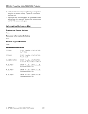 Page 8EPSON PowerLite 5350/7250/7350 Projector
8 - EPSON PowerLite 5350/7250/7350 Projector8/99 6. Gently insert the new lamp unit by lowering it into position. 
Make sure it’s inserted securely. Tighten the screws on the 
new lamp unit.
7. Replace the lamp cover and tighten the cover screws. (Make 
sure the lamp cover is securely fastened. The projector turns 
itself off if the lamp cover is open.)
Information Reference List
Engineering Change Notices
None.
Technical Information Bulletins
None.
Product...