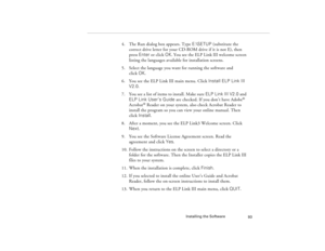 Page 101Installing the Software
93
4. The Run dialog box appears. Type E:\SETUP (substitute the 
correct drive letter for your CD-ROM drive if it is not E), then 
press Enter or click OK. You see the ELP Link III welcome screen 
listing the languages available for installation screens. 
5. Select the language you want for running the software and 
click OK.
6. You see the ELP Link III main menu. Click Install ELP Link III 
V2.0.
7. You see a list of items to install. Make sure ELP Link III V2.0 and 
ELP Link...