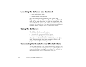 Page 1044  •  Using the ELP Link III Software             96
Launching the Software on a Macintosh
1. Open the ELPLink3 folder.
2. Double-click the ELPLink3 icon. 
ELP Link III launches and three menus—File, Option, and 
Help—appear at the top of the screen. If you’re launching ELP Link 
III for the first time, select COM Port from the Option menu, then 
choose either the  printer or  modem port (whichever port you 
connected the serial cable to). Then open the Option menu and select 
Property Setting to display...