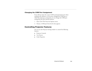 Page 111Using the Software
103
Changing the COM Port Assignment
If you did not select the correct COM (communication) port when 
setting up the software, or if you have changed the COM port to 
which the projector is connected, you can change the COM port 
setting from the ELP Link III software.
1. Select Com Port from the Options menu.
2. Choose a COM port from the list that appears.
Controlling Projector Features
You can use the Projector Setting window to control the following 
features: l
Projector Controls...