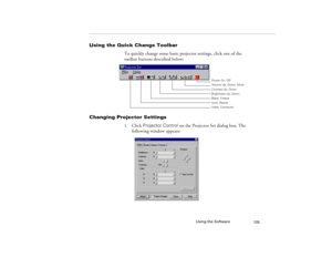 Page 113Using the Software
105
Using the Quick Change Toolbar 
To quickly change some basic projector settings, click one of the 
toolbar buttons described below:
Changing Projector Settings 
1. Click Projector Control on the Projector Set dialog box. The 
following window appears:
Power On, Off
Volume Up, Down, Mute
Brightness Up, Down Contrast Up, Down
Blank, Freeze
Auto, Resize
Video, Computer
5300.book  Page 105  Tuesday, April 13, 1999  4:19 PM 
