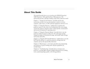 Page 13About This Guide
5
About This Guide
This guide describes how to set up and use the EPSON PowerLite 
5300, PowerLite 7200, and PowerLite 7300 projectors. The 
instructions pertain to all these models, except where otherwise noted.
Chapter 1, “Setting Up the Projector,” provides step-by-step 
instructions on how to set up your projector; connect it to your 
computer, video source, or other optional equipment; and turn it on. 
Chapter 2, “Using the Projector,” explains how to position the 
projector...