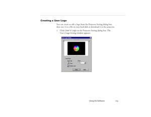 Page 121Using the Software
113
Creating a User Logo
You can create or edit a logo from the Projector Setting dialog box, 
then save it to a file on your hard disk or download it to the projector.
1. Click User’s Logo on the Projector Setting dialog box. The 
User’s Logo Setting window appears.
5300.book  Page 113  Tuesday, April 13, 1999  4:19 PM 