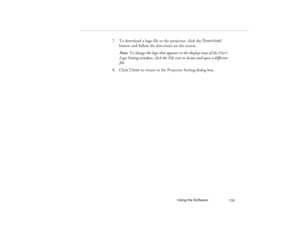 Page 123Using the Software
115
7. To download a logo file to the projector, click the Download 
button and follow the directions on the screen.
Note: To change the logo that appears in the display area of the User’s 
Logo Setting window, click the File icon to locate and open a different 
file.
8. Click Close to return to the Projector Setting dialog box.
5300.book  Page 115  Tuesday, April 13, 1999  4:19 PM 