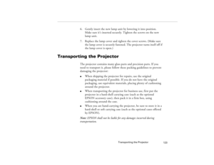 Page 131Transporting the Projector
123
6. Gently insert the new lamp unit by lowering it into position. 
Make sure it’s inserted securely. Tighten the screws on the new 
lamp unit.
7. Replace the lamp cover and tighten the cover screws. (Make sure 
the lamp cover is securely fastened. The projector turns itself off if 
the lamp cover is open.)
Transporting the Projector
The projector contains many glass parts and precision parts. If you 
need to transport it, please follow these packing guidelines to prevent...