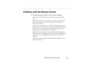 Page 137Problems with the Remote Control
129
Problems with the Remote Control
w
The projector doesn’t respond to remote control commands.
The remote control unit’s batteries may be low on power. Replace 
them.
Make sure the projector’s mouse cable is securely connected to both 
your computer’s mouse port and the projector’s main cable. See 
Chapter 1 for details.
Make sure you selected the correct COM (communication) port for 
the wireless mouse control when you set up the ELP Link III software. 
If necessary,...