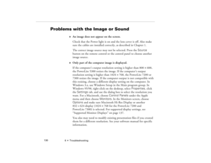 Page 1386  •  Troubleshooting             130
Problems with the Image or Sound
w
An image does not appear on the screen.
Check that the Power light is on and the lens cover is off. Also make 
sure the cables are installed correctly, as described in Chapter 1.
The correct image source may not be selected. Press the Source 
button on the remote control or the control panel to choose another 
image source. 
w
Only part of the computer image is displayed.
If the computer’s output resolution setting is higher than...