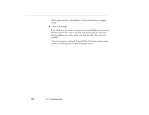Page 1406  •  Troubleshooting             132
Check your monitor’s color balance if you’re displaying a computer 
image.
w
There is no sound.
First check that the volume setting is not turned all the way down and 
that the audio/video cable is securely attached to both the projector 
and the audio source. Also, make sure that the Mute button is not 
enabled.
The wrong source is selected. Press the Source button on the remote 
control or control panel to select the proper source.
5300.book  Page 132  Tuesday,...