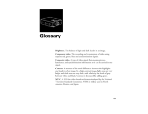 Page 147139
Glossary
Brightness. The balance of light and dark shades in an image.
Component video. The recording and transmission of video using 
separate red, green, blue and synchronization signals. 
Composite video. A type of video signal that encodes picture, 
luminance, and synchronization information so it can be carried in one 
signal.
Contrast. A measure of the tonal differences between the highlights 
and shadows of an image. In a high-contrast image, light areas are very 
bright and dark areas are...