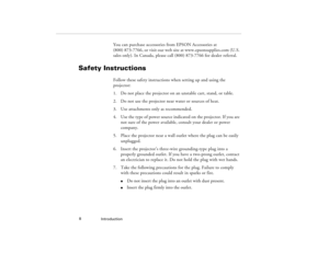 Page 16Introduction  8
You can purchase accessories from EPSON Accessories at 
(800) 873-7766, or visit our web site at www.epsonsupplies.com (U.S. 
sales only). In Canada, please call (800) 873-7766 for dealer referral.
Safety Instructions
Follow these safety instructions when setting up and using the 
projector:
1. Do not place the projector on an unstable cart, stand, or table.
2. Do not use the projector near water or sources of heat.
3. Use attachments only as recommended.
4. Use the type of power source...