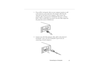 Page 29Connecting to a Computer
21
1. If you will be viewing the video on your computer monitor as well 
as the projector screen, disconnect the monitor cable from the 
video port on the back of your computer. Then connect the 
monitor cable to the projector’s Computer Out port, as shown 
below. (This is useful when you need to view the video output but 
the projection screen is behind you.) 
2. Connect one end of the projector video cable to the projector’s 
Computer 1 port. (Use the Computer 2 port if you are...