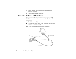 Page 301  •  Setting Up the Projector             22
3. Connect the other end of the projector video cable to the 
computer’s video port.
4. Tighten the screws on all connectors.
Connecting the Mouse and Serial Cables
If you want to use the remote control as a mouse or use the ELP 
Link III software, you need to connect the main cable. It provides 
connectors for:l
The PS/2 mouse cable (to use the remote control as a mouse)
l
The serial cable (to use the ELP Link III software and the Effects 
buttons on the...