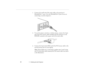 Page 361  •  Setting Up the Projector             28
1. Connect the small end of the main cable to the projector’s 
Mouse/Com 1 port. (Use the Mouse/Com 2 port if you are 
connecting a second computer.)
2. To use the remote control as a wireless mouse, connect the 9-pin 
end of the PS/2 mouse cable included with the projector to the 
MOUSE terminal on the square end of the main cable. 
3. Connect the 6-pin (mini-DIN) end of the PS/2 mouse cable to the 
external mouse port on your laptop.
Note: If your laptop...