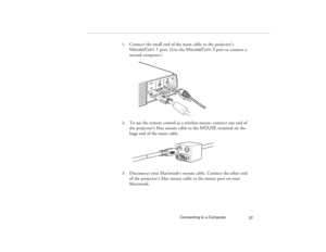 Page 45Connecting to a Computer
37
1. Connect the small end of the main cable to the projector’s 
Mouse/Com 1 port. (Use the Mouse/Com 2 port to connect a 
second computer.)
2. To use the remote control as a wireless mouse, connect one end of 
the projector’s Mac mouse cable to the MOUSE terminal on the 
large end of the main cable.
3. Disconnect your Macintosh’s mouse cable. Connect the other end 
of the projector’s Mac mouse cable to the mouse port on your 
Macintosh.
5300.book  Page 37  Tuesday, April 13,...