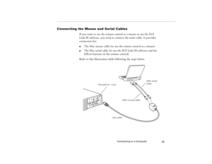 Page 53Connecting to a Computer
45
Connecting the Mouse and Serial Cables
If you want to use the remote control as a mouse or use the ELP 
Link III software, you need to connect the main cable. It provides 
connectors for:l
The Mac mouse cable (to use the remote control as a mouse)
l
The Mac serial cable (to use the ELP Link III software and the 
Effects buttons on the remote control)
Refer to this illustration while following the steps below. 
MAC mouse cable
Mouse/Com 1 port
main cableMAC serial 
cable...