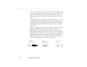 Page 581  •  Setting Up the Projector             50
You can connect the projector to an S-Video source, a composite video 
source, and a component video source at the same time. However, the 
projector automatically selects the S-Video as the video source. To 
display composite or component video, first disconnect the S-Video 
source.
The projector supports NTSC, PAL, and SECAM video formats, and 
automatically detects and identifies the video format. However, you 
can specify that a single broadcast format be...