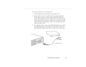 Page 59Connecting to a Computer
51
To connect a video source to the projector:
1. Turn off the projector and video source if they are on.
2. If your video source uses a small, round, one-prong composite 
(RCA) video connector, you’ll need the audio/video cable that 
comes with the projector. If your video source uses a large, round, 
four-prong S-Video connector or a BNC type connector, you will 
need to purchase the appropriate cable or use the cable that came 
with your video source.
3. For composite video,...