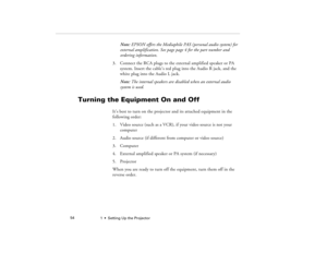Page 621  •  Setting Up the Projector             54
Note: EPSON offers the Mediaphile PAS (personal audio system) for 
external amplification. See page page 4 for the part number and 
ordering information.
3. Connect the RCA plugs to the external amplified speaker or PA 
system. Insert the cable’s red plug into the Audio R jack, and the 
white plug into the Audio L jack.
Note: The internal speakers are disabled when an external audio 
system is used.
Turning the Equipment On and Off
It’s best to turn on the...