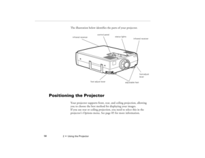 Page 662  •  Using the Projector             58
The illustration below identifies the parts of your projector.
Positioning the Projector
Your projector supports front, rear, and ceiling projection, allowing 
you to choose the best method for displaying your images. 
If you use rear or ceiling projection, you need to select this in the 
projector’s Options menu. See page 85 for more information. 
adjustable feet foot adjust levercontrol panel
status lights
infrared receiver 
infrared receiver
foot adjust 
lever...