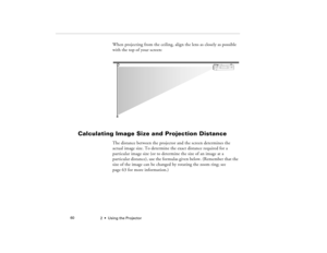 Page 682  •  Using the Projector             60
When projecting from the ceiling, align the lens as closely as possible 
with the top of your screen:
Calculating Image Size and Projection Distance
The distance between the projector and the screen determines the 
actual image size. To determine the exact distance required for a 
particular image size (or to determine the size of an image at a 
particular distance), use the formulas given below. (Remember that the 
size of the image can be changed by rotating the...