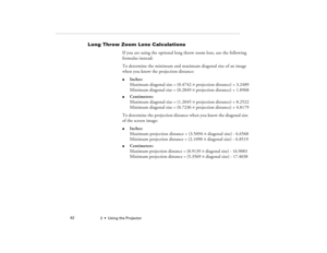 Page 702  •  Using the Projector             62
Long Throw Zoom Lens Calculations
If you are using the optional long throw zoom lens, use the following 
formulas instead:
To determine the minimum and maximum diagonal size of an image 
when you know the projection distance:l
Inches:
Maximum diagonal size = (0.4742 ´ projection distance) + 3.2489
Minimum diagonal size = (0.2849 ´ projection distance) + 1.8968
l
Centimeters:
Maximum diagonal size = (1.2045 ´ projection distance) + 8.2522
Minimum diagonal size =...