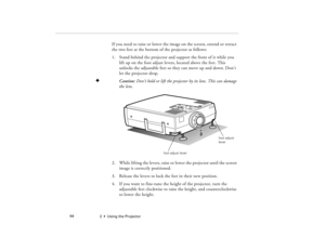 Page 722  •  Using the Projector             64
If you need to raise or lower the image on the screen, extend or retract 
the two feet at the bottom of the projector as follows:
1. Stand behind the projector and support the front of it while you 
lift up on the foot adjust levers, located above the feet. This 
unlocks the adjustable feet so they can move up and down. Don’t 
let the projector drop.
F
Caution: Don’t hold or lift the projector by its lens. This can damage 
the lens.
2. While lifting the levers,...