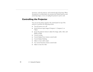 Page 742  •  Using the Projector             66
electricity, cools the projector, and extends the life of the lamp. When 
the projector is in sleep mode, you can press the Power button to start 
projecting images, or you can unplug the projector’s power cord.
Controlling the Projector
You can use the remote control or the control panel on top of the 
projector to perform the following actions: l
Turn the power on or off   
l
Switch between input images (Computer 1, Computer 2, or 
Video)
l
Access the projector...