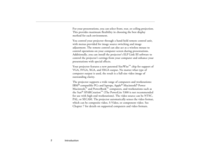 Page 10Introduction  2
For your presentations, you can select front, rear, or ceiling projection. 
This provides maximum flexibility in choosing the best display 
method for each environment.
You control your projector through a hand-held remote control unit, 
with menus provided for image source switching and image 
adjustment. The remote control can also act as a wireless mouse to 
control operations on your computer screen during presentations. 
Additionally, you can install the projector’s ELP Link III...