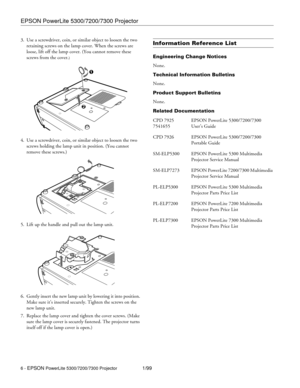 Page 6EPSON PowerLite 5300/7200/7300 Projector
6 - EPSON PowerLite 5300/7200/7300 Projector1/99 3. Use a screwdriver, coin, or similar object to loosen the two 
retaining screws on the lamp cover. When the screws are 
loose, lift off the lamp cover. (You cannot remove these 
screws from the cover.
)
4. Use a screwdriver, coin, or similar object to loosen the two 
screws holding the lamp unit in position. (You cannot 
remove these screws.) 
5. Lift up the handle and pull out the lamp unit.
6. Gently insert the...
