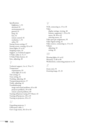 Page 106100Index
Specifications
brightness, 1, 91
electrical, 92
environmental, 93
general, 91
lamp, 92
lens, 91
remote control, 92
resolution, 1, 91
safety, 93
Startup Screen setting, 47
Startup screen, creating, 43 to 44
Status lights, 61 to 62
Stopping action, 33
Support, see Technical support
S-Video cable, 6, 15, 17
S-Video/Video button, 32
Sync, adjusting, 40
T
Technical support, 3 to 4, 70 to 71
Temperature
requirements, 93
status light, 61 to 62
Tint setting, 41
Tone setting, 42
Tracking, adjusting, 40...