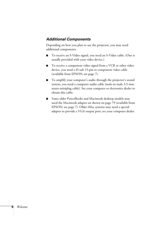 Page 126Welcome
Additional Components
Depending on how you plan to use the projector, you may need 
additional components:
■To receive an S-Video signal, you need an S-Video cable. (One is 
usually provided with your video device.)
■To receive a component video signal from a VCR or other video 
device, you need a D-sub 15-pin to component video cable 
(available from EPSON; see page 7).
■To amplify your computer’s audio through the projector’s sound 
system, you need a computer audio cable (male-to-male 3.5-mm...