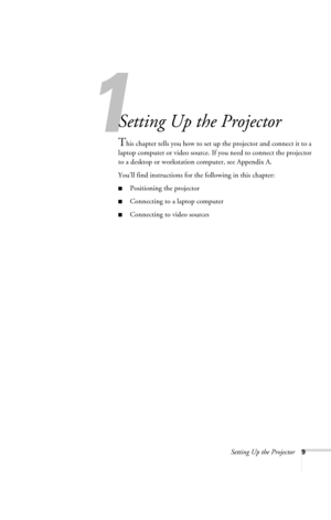 Page 15Setting Up the Projector9
1
Setting Up the Projector
This chapter tells you how to set up the projector and connect it to a 
laptop computer or video source. If you need to connect the projector 
to a desktop or workstation computer, see Appendix A.
You’ll find instructions for the following in this chapter:
■Positioning the projector
■Connecting to a laptop computer
■Connecting to video sources
720-730.book  Page 9  Thursday, October 30, 2003  11:32 AM 