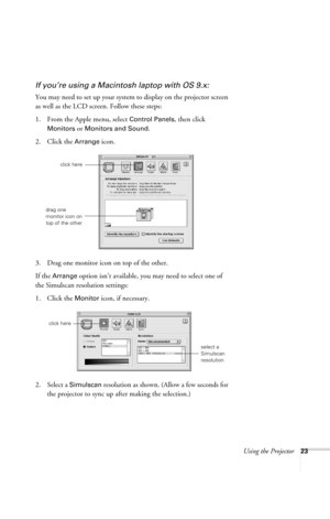 Page 29Using the Projector23
If you’re using a Macintosh laptop with OS 9.x:
You may need to set up your system to display on the projector screen 
as well as the LCD screen. Follow these steps:
1. From the Apple menu, select 
Control Panels, then click 
Monitors or Monitors and Sound.
2. Click the Arrange icon.
3. Drag one monitor icon on top of the other. 
If the 
Arrange option isn’t available, you may need to select one of 
the Simulscan resolution settings:
1. Click the 
Monitor icon, if necessary. 
2....