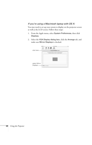 Page 3024Using the Projector
If you’re using a Macintosh laptop with OS X:
You may need to set up your system to display on the projector screen 
as well as the LCD screen. Follow these steps:
1. From the Apple menu, select 
System Preferences, then click 
Displays.
2. Select the VGA Display dialog box, click the Arrange tab, and 
make sure 
Mirror Displays is checked.
click here
select Mirror 
Displays
720-730.book  Page 24  Thursday, October 30, 2003  11:32 AM 