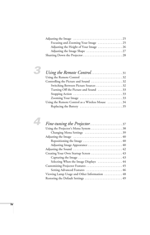 Page 4iv
Adjusting the Image   . . . . . . . . . . . . . . . . . . . . . . . . . . . . . . 25
Focusing and Zooming Your Image   . . . . . . . . . . . . . . . 25
Adjusting the Height of Your Image  . . . . . . . . . . . . . . . 26
Adjusting the Image Shape  . . . . . . . . . . . . . . . . . . . . . . 27
Shutting Down the Projector . . . . . . . . . . . . . . . . . . . . . . . . 28
3Using the Remote Control. . . . . . . . . . . . . . . . . . . 31
Using the Remote Control   . . . . . . . . . . . . . . . . . . . ....