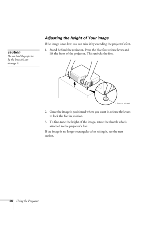 Page 3226Using the Projector
Adjusting the Height of Your Image
If the image is too low, you can raise it by extending the projector’s feet. 
1. Stand behind the projector. Press the blue foot release levers and 
lift the front of the projector. This unlocks the feet.
2. Once the image is positioned where you want it, release the levers 
to lock the feet in position.
3. To fine-tune the height of the image, rotate the thumb wheels 
attached to the projector’s feet.
If the image is no longer rectangular after...