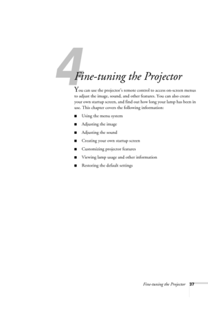 Page 43Fine-tuning the Projector37
4
Fine-tuning the Projector 
You can use the projector’s remote control to access on-screen menus 
to adjust the image, sound, and other features. You can also create 
your own startup screen, and find out how long your lamp has been in 
use. This chapter covers the following information:
■Using the menu system
■Adjusting the image 
■Adjusting the sound 
■Creating your own startup screen
■Customizing projector features
■Viewing lamp usage and other information
■Restoring the...