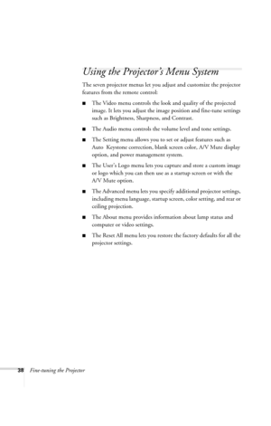 Page 4438Fine-tuning the Projector
Using the Projector’s Menu System
The seven projector menus let you adjust and customize the projector 
features from the remote control:
■The Video menu controls the look and quality of the projected 
image. It lets you adjust the image position and fine-tune settings 
such as Brightness, Sharpness, and Contrast.
■The Audio menu controls the volume level and tone settings.
■The Setting menu allows you to set or adjust features such as 
Auto  Keystone correction, blank screen...