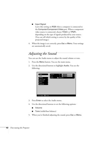 Page 4842Fine-tuning the Projector
■Input Signal
Leave this setting on RGB when a computer is connected to 
the 
Computer/Component Video port. When a component 
video source is connected, choose 
YCbCr or YPbPr, 
depending on the type of signals produced by your source. 
(You can tell which setting is correct by the quality of the 
projected image.)
4. When the image is set correctly, press 
Esc or Menu. Your settings 
are automatically saved.
Adjusting the Sound
You can use the Audio menu to adjust the sound...