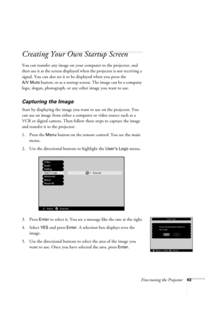 Page 49Fine-tuning the Projector43
Creating Your Own Startup Screen
You can transfer any image on your computer to the projector, and 
then use it as the screen displayed when the projector is not receiving a 
signal. You can also set it to be displayed when you press the 
A/V Mute button, or as a startup screen. The image can be a company 
logo, slogan, photograph, or any other image you want to use.
Capturing the Image
Start by displaying the image you want to use on the projector. You 
can use an image from...