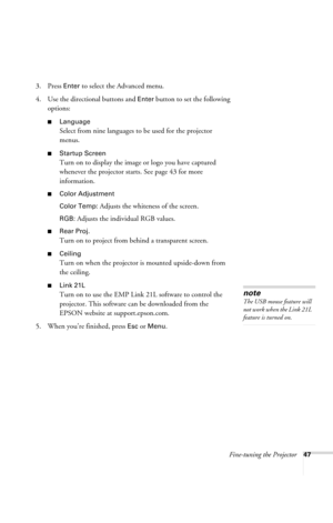 Page 53Fine-tuning the Projector47
3. Press Enter to select the Advanced menu. 
4. Use the directional buttons and 
Enter button to set the following 
options:
■Language
Select from nine languages to be used for the projector 
menus.
■Startup Screen
Turn on to display the image or logo you have captured 
whenever the projector starts. See page 43 for more 
information.
■Color Adjustment
Color Temp:
 Adjusts the whiteness of the screen.
RGB: Adjusts the individual RGB values.
■Rear Proj.
Turn on to project from...