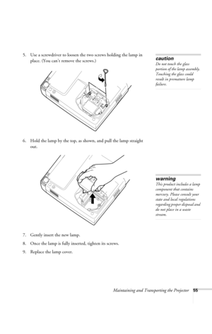 Page 61Maintaining and Transporting the Projector55
5. Use a screwdriver to loosen the two screws holding the lamp in 
place. (You can’t remove the screws.) 
6. Hold the lamp by the top, as shown, and pull the lamp straight 
out. 
7. Gently insert the new lamp. 
8. Once the lamp is fully inserted, tighten its screws.
9. Replace the lamp cover.caution
Do not touch the glass 
portion of the lamp assembly. 
Touching the glass could 
result in premature lamp 
failure.
warning
This product includes a lamp 
component...