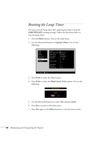 Page 6256Maintaining and Transporting the Projector
Resetting the Lamp Timer
You must reset the lamp timer after replacing the lamp to clear the 
LAMP REPLACE warning message. Follow the directions below to 
reset the lamp timer:
1. Press the 
Menu button. You see the main menu.
2. Use the directional buttons to highlight 
About. You see the 
following:
3. Press 
Enter to select the About menu.
4. Press 
Enter to select the Reset Lamp Timer option. You see the 
following:
5. Use the directional buttons to...