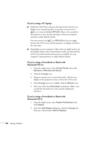 Page 7064Solving Problems
If you’re using a PC laptop:
■Hold down the Fn key and press the function key that lets you 
display on an external monitor. It may have an icon such as 
, or it may be labelled 
CRT/LCD. Allow a few seconds for 
the projector to sync up after pressing it. Check your laptop’s 
manual or online help for details. 
On most systems, the   or 
CRT/LCD key lets you toggle 
between the LCD screen and the projector, or display on both at 
the same time. 
■Depending on your computer’s video...